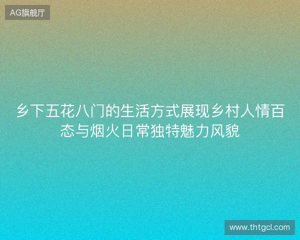 乡下五花八门的生活方式展现乡村人情百态与烟火日常独特魅力风貌