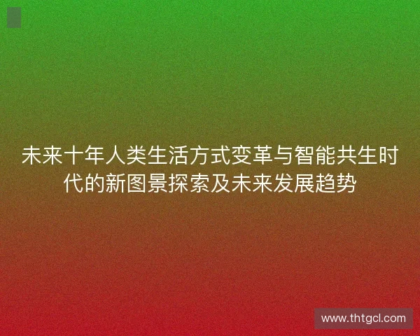 未来十年人类生活方式变革与智能共生时代的新图景探索及未来发展趋势