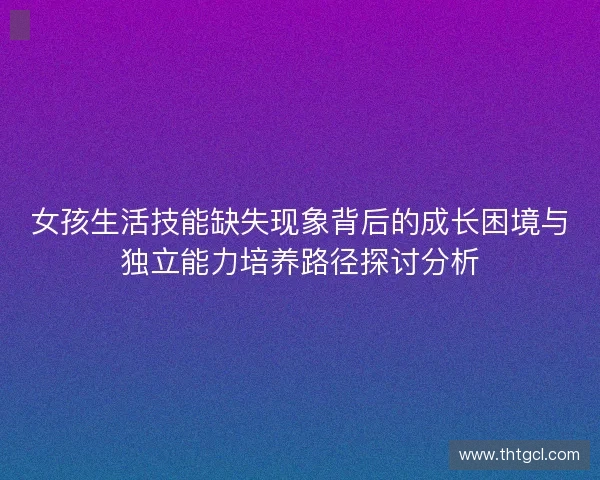 女孩生活技能缺失现象背后的成长困境与独立能力培养路径探讨分析